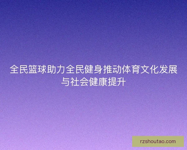全民篮球助力全民健身推动体育文化发展与社会健康提升