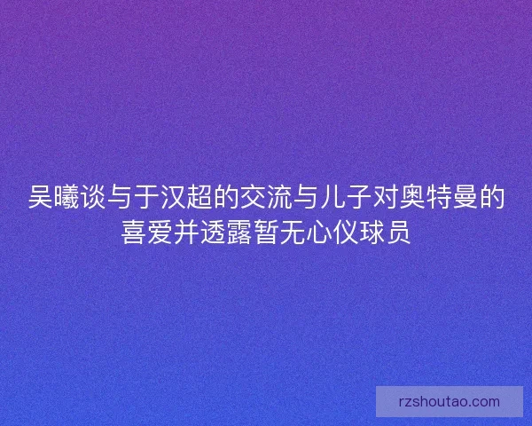 吴曦谈与于汉超的交流与儿子对奥特曼的喜爱并透露暂无心仪球员 吴曦谈与于汉超的交流与儿子对奥特曼的喜爱并透露暂无心仪球员