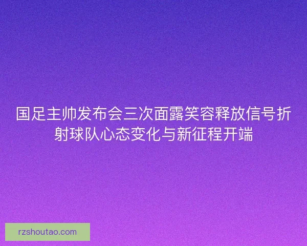 国足主帅发布会三次面露笑容释放信号折射球队心态变化与新征程开端