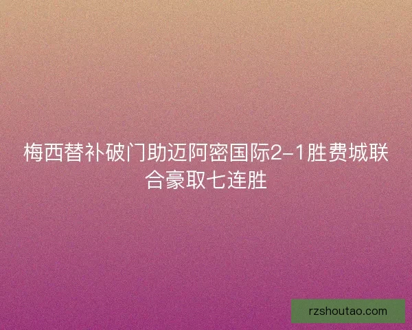 梅西替补破门助迈阿密国际2-1胜费城联合豪取七连胜