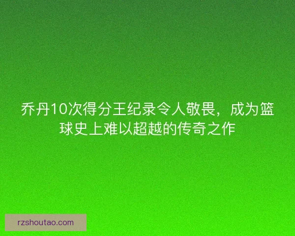 乔丹10次得分王纪录令人敬畏，成为篮球史上难以超越的传奇之作