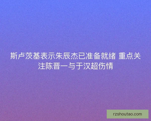斯卢茨基表示朱辰杰已准备就绪 重点关注陈晋一与于汉超伤情