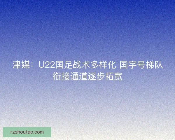 津媒：U22国足战术多样化 国字号梯队衔接通道逐步拓宽