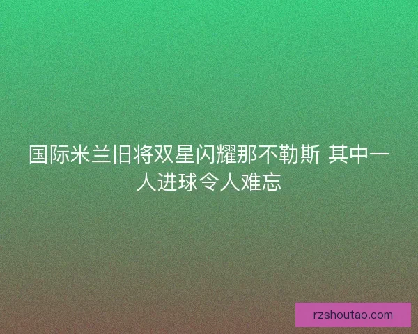 国际米兰旧将双星闪耀那不勒斯 其中一人进球令人难忘
