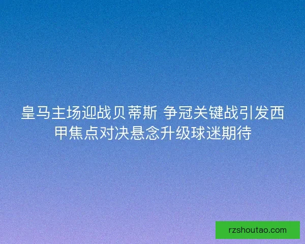 皇马主场迎战贝蒂斯 争冠关键战引发西甲焦点对决悬念升级球迷期待