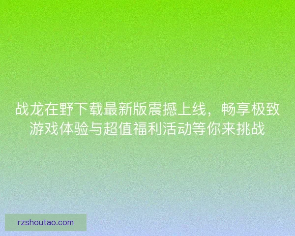 战龙在野下载最新版震撼上线，畅享极致游戏体验与超值福利活动等你来挑战