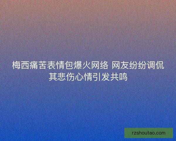 梅西痛苦表情包爆火网络 网友纷纷调侃其悲伤心情引发共鸣