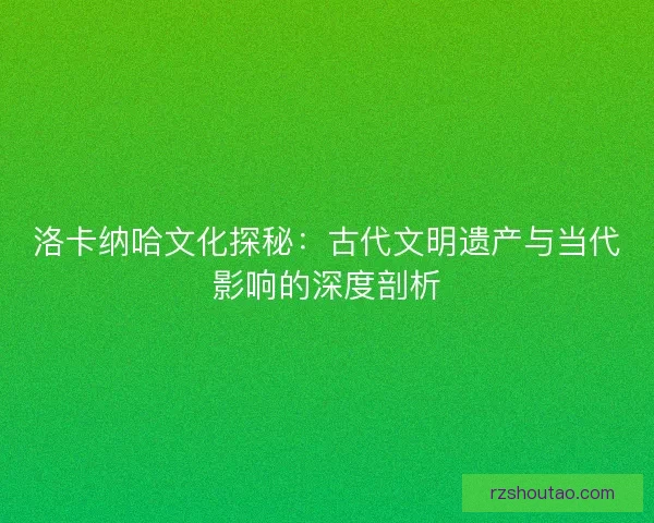 洛卡纳哈文化探秘：古代文明遗产与当代影响的深度剖析