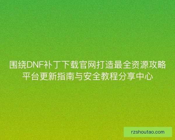围绕DNF补丁下载官网打造最全资源攻略平台更新指南与安全教程分享中心