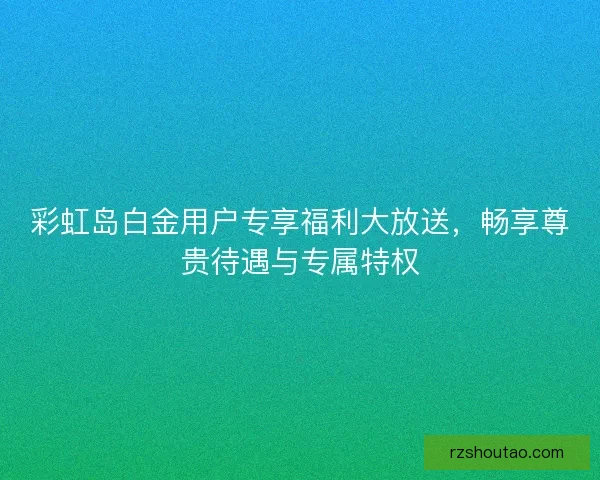 彩虹岛白金用户专享福利大放送，畅享尊贵待遇与专属特权