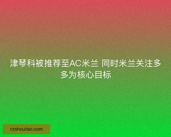 津琴科被推荐至AC米兰 同时米兰关注多多为核心目标