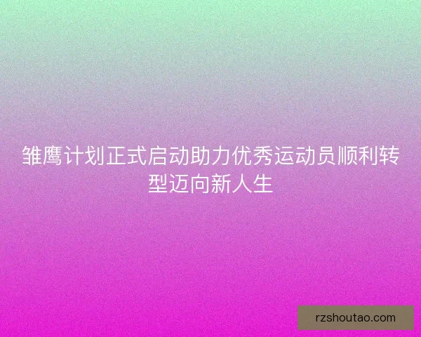 雏鹰计划正式启动助力优秀运动员顺利转型迈向新人生