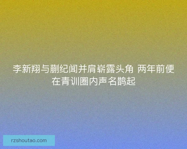 李新翔与蒯纪闻并肩崭露头角 两年前便在青训圈内声名鹊起