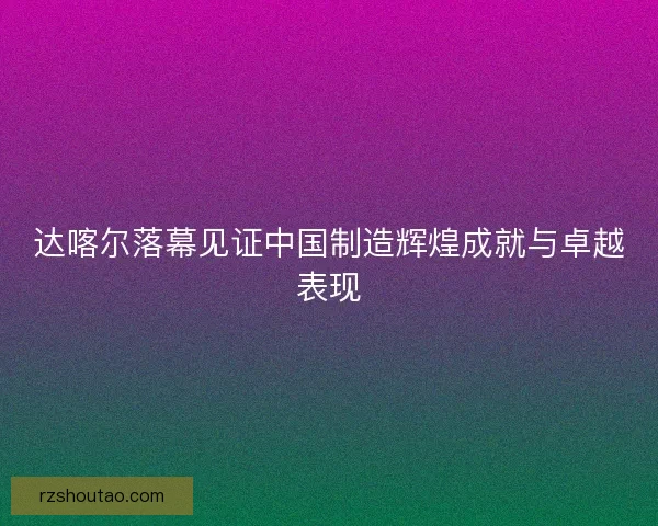 达喀尔落幕见证中国制造辉煌成就与卓越表现