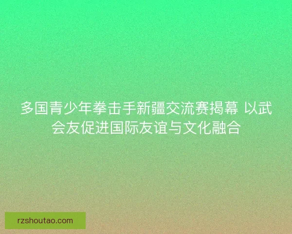 多国青少年拳击手新疆交流赛揭幕 以武会友促进国际友谊与文化融合