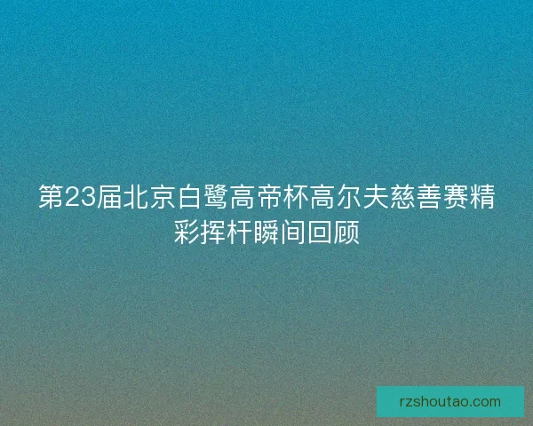 第23届北京白鹭高帝杯高尔夫慈善赛精彩挥杆瞬间回顾