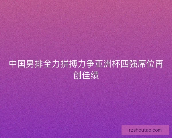 中国男排全力拼搏力争亚洲杯四强席位再创佳绩