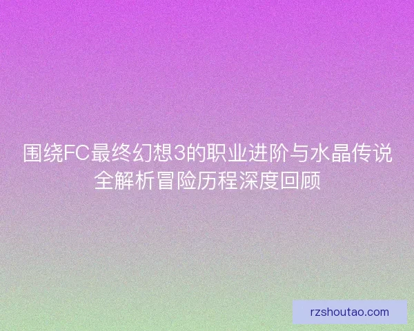 围绕FC最终幻想3的职业进阶与水晶传说全解析冒险历程深度回顾 围绕FC最终幻想3的职业进阶与水晶传说全解析冒险历程深度回顾