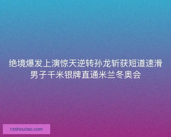 绝境爆发上演惊天逆转孙龙斩获短道速滑男子千米银牌直通米兰冬奥会