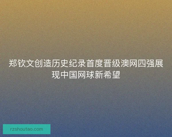 郑钦文创造历史纪录首度晋级澳网四强展现中国网球新希望