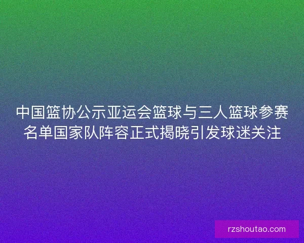 中国篮协公示亚运会篮球与三人篮球参赛名单国家队阵容正式揭晓引发球迷关注