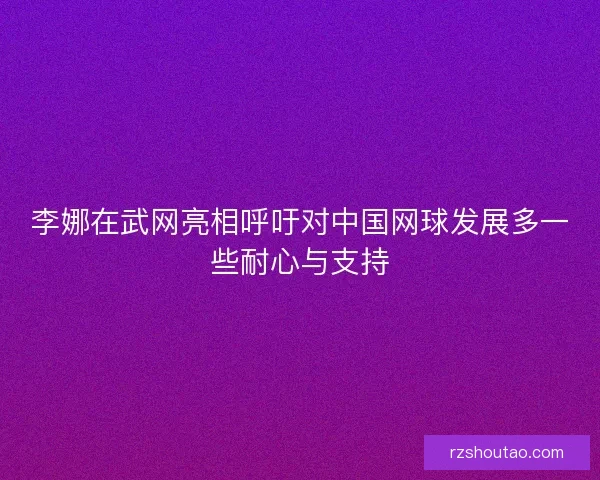 李娜在武网亮相呼吁对中国网球发展多一些耐心与支持 李娜在武网亮相呼吁对中国网球发展多一些耐心与支持