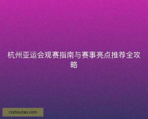 杭州亚运会观赛指南与赛事亮点推荐全攻略