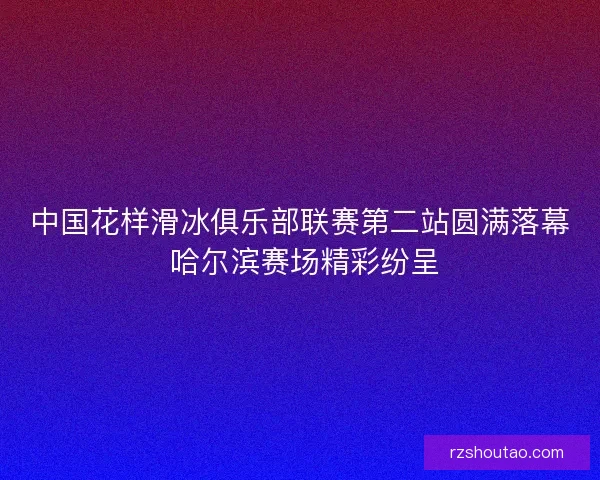 中国花样滑冰俱乐部联赛第二站圆满落幕 哈尔滨赛场精彩纷呈 中国花样滑冰俱乐部联赛第二站圆满落幕 哈尔滨赛场精彩纷呈