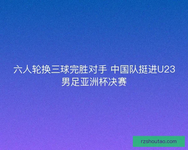 六人轮换三球完胜对手 中国队挺进U23男足亚洲杯决赛