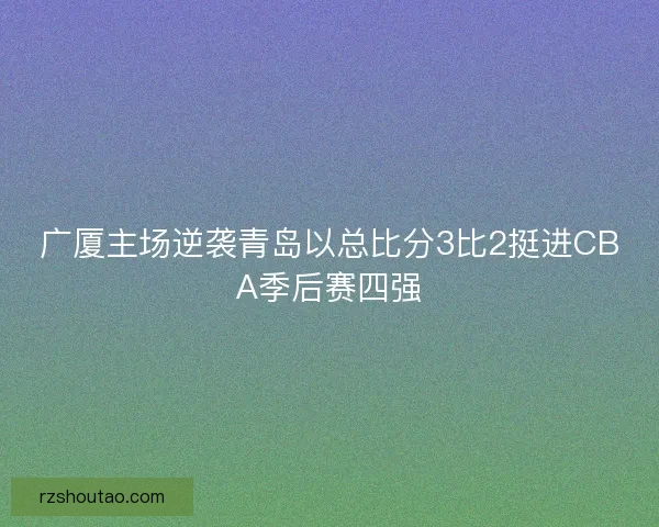 广厦主场逆袭青岛以总比分3比2挺进CBA季后赛四强