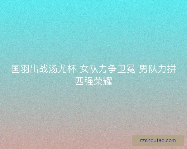 国羽出战汤尤杯 女队力争卫冕 男队力拼四强荣耀