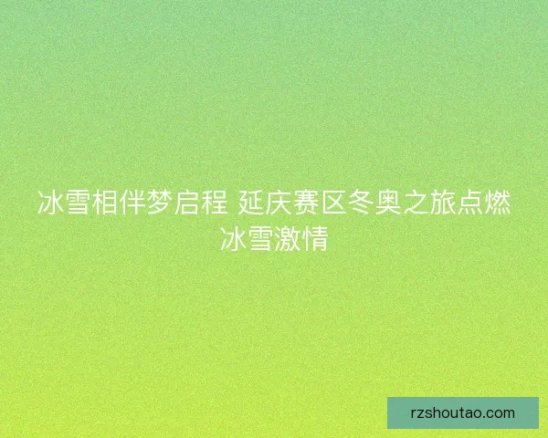 冰雪相伴梦启程 延庆赛区冬奥之旅点燃冰雪激情