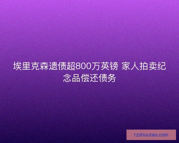 埃里克森遗债超800万英镑 家人拍卖纪念品偿还债务 埃里克森遗债超800万英镑 家人拍卖纪念品偿还债务