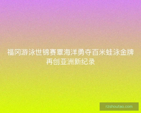 福冈游泳世锦赛覃海洋勇夺百米蛙泳金牌再创亚洲新纪录